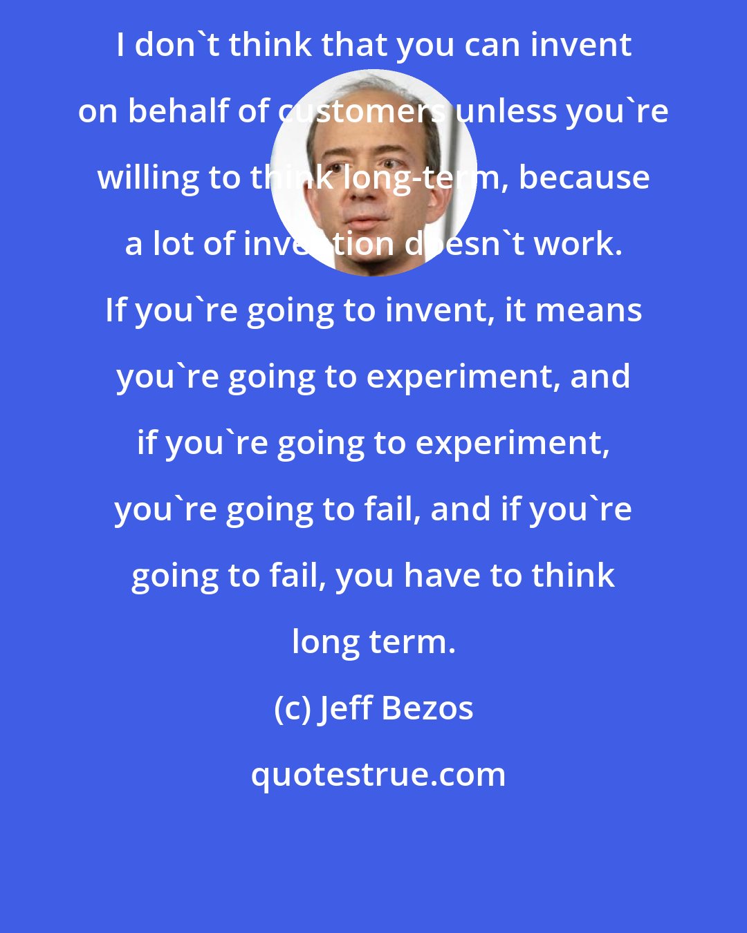 Jeff Bezos: I don't think that you can invent on behalf of customers unless you're willing to think long-term, because a lot of invention doesn't work. If you're going to invent, it means you're going to experiment, and if you're going to experiment, you're going to fail, and if you're going to fail, you have to think long term.