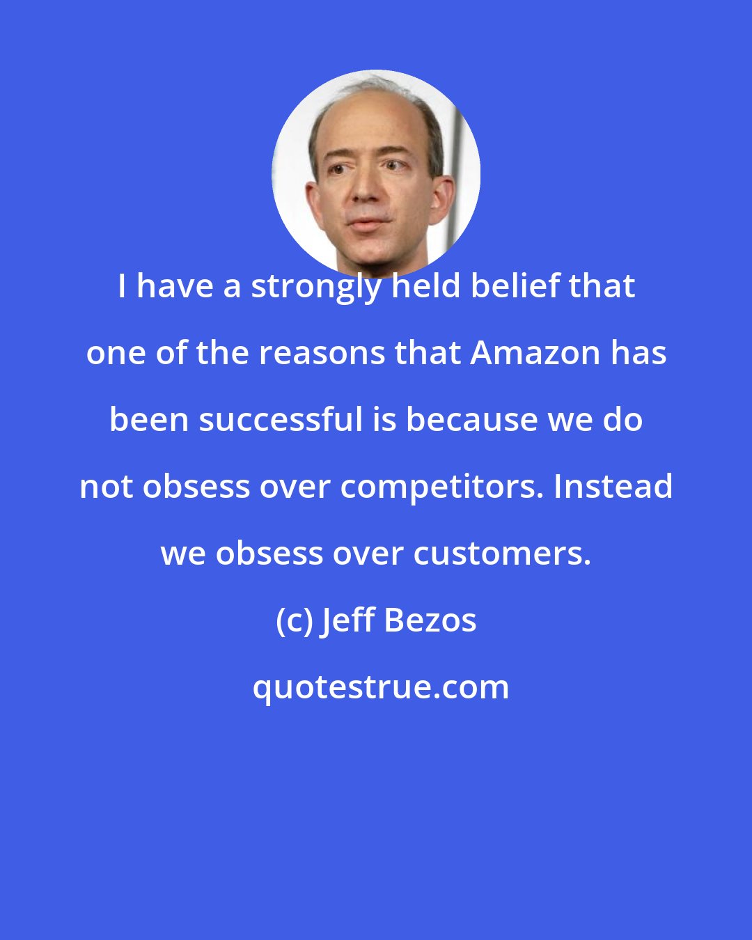 Jeff Bezos: I have a strongly held belief that one of the reasons that Amazon has been successful is because we do not obsess over competitors. Instead we obsess over customers.