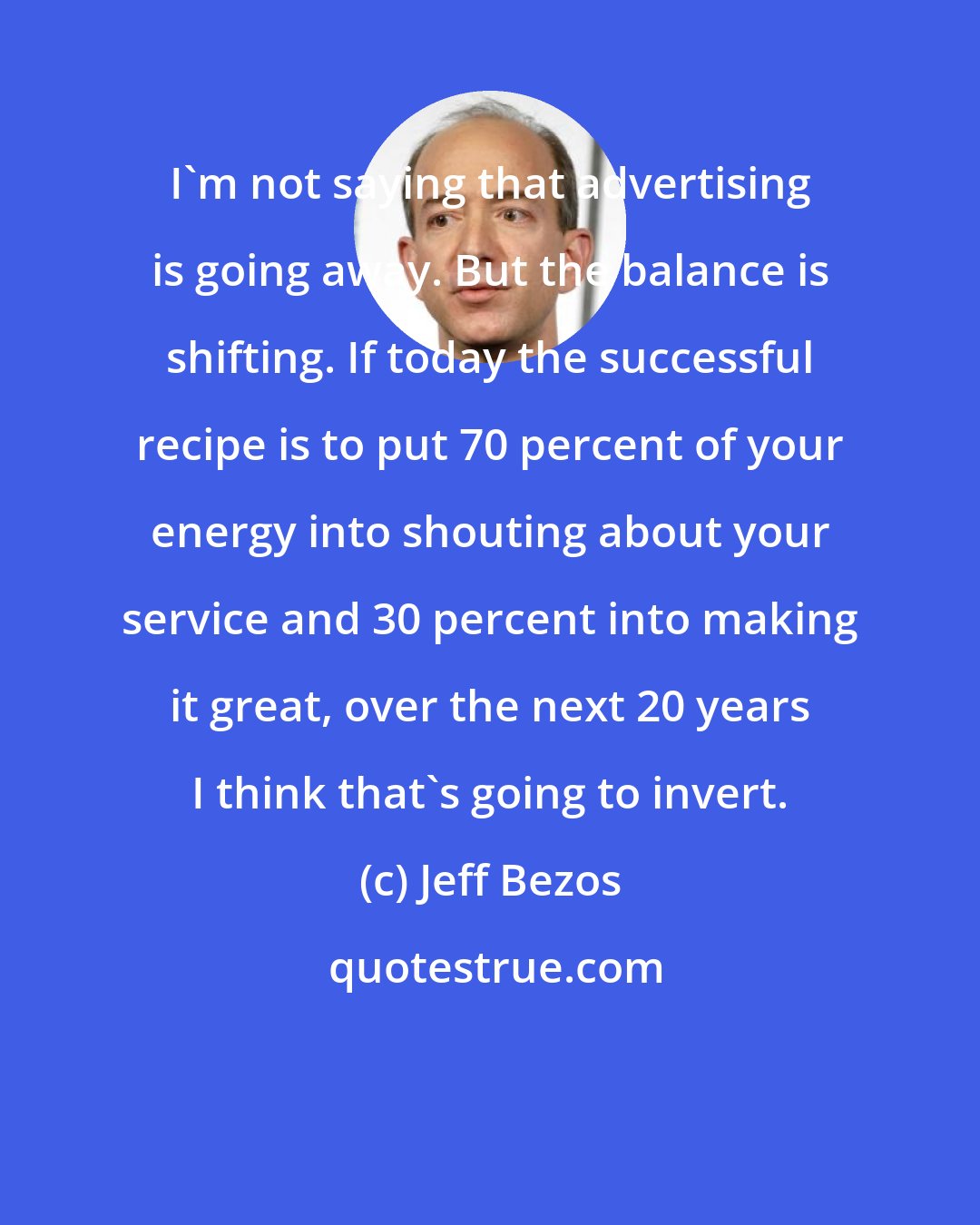 Jeff Bezos: I'm not saying that advertising is going away. But the balance is shifting. If today the successful recipe is to put 70 percent of your energy into shouting about your service and 30 percent into making it great, over the next 20 years I think that's going to invert.