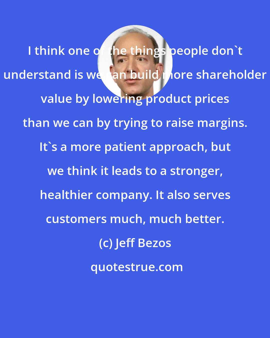 Jeff Bezos: I think one of the things people don't understand is we can build more shareholder value by lowering product prices than we can by trying to raise margins. It's a more patient approach, but we think it leads to a stronger, healthier company. It also serves customers much, much better.