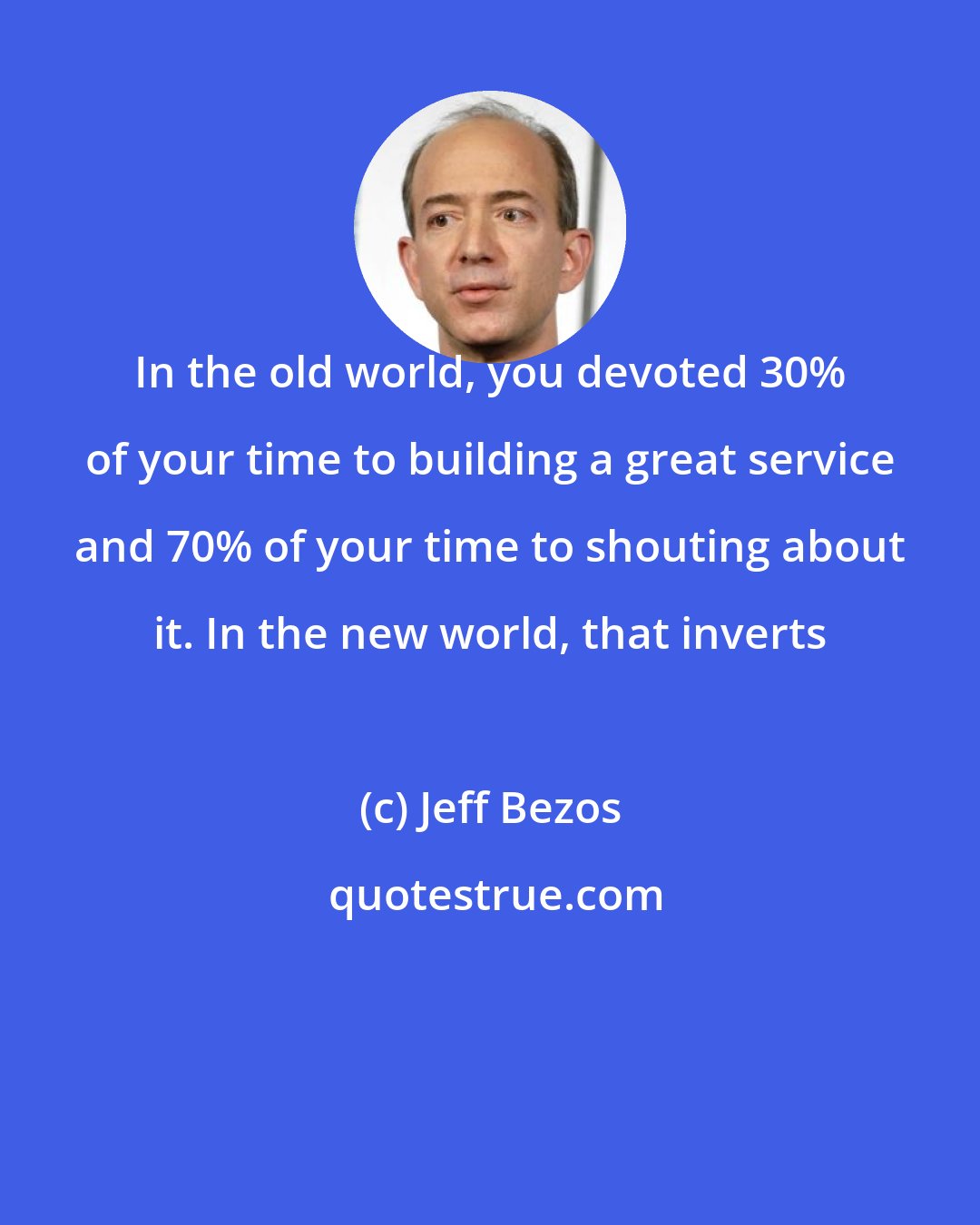 Jeff Bezos: In the old world, you devoted 30% of your time to building a great service and 70% of your time to shouting about it. In the new world, that inverts