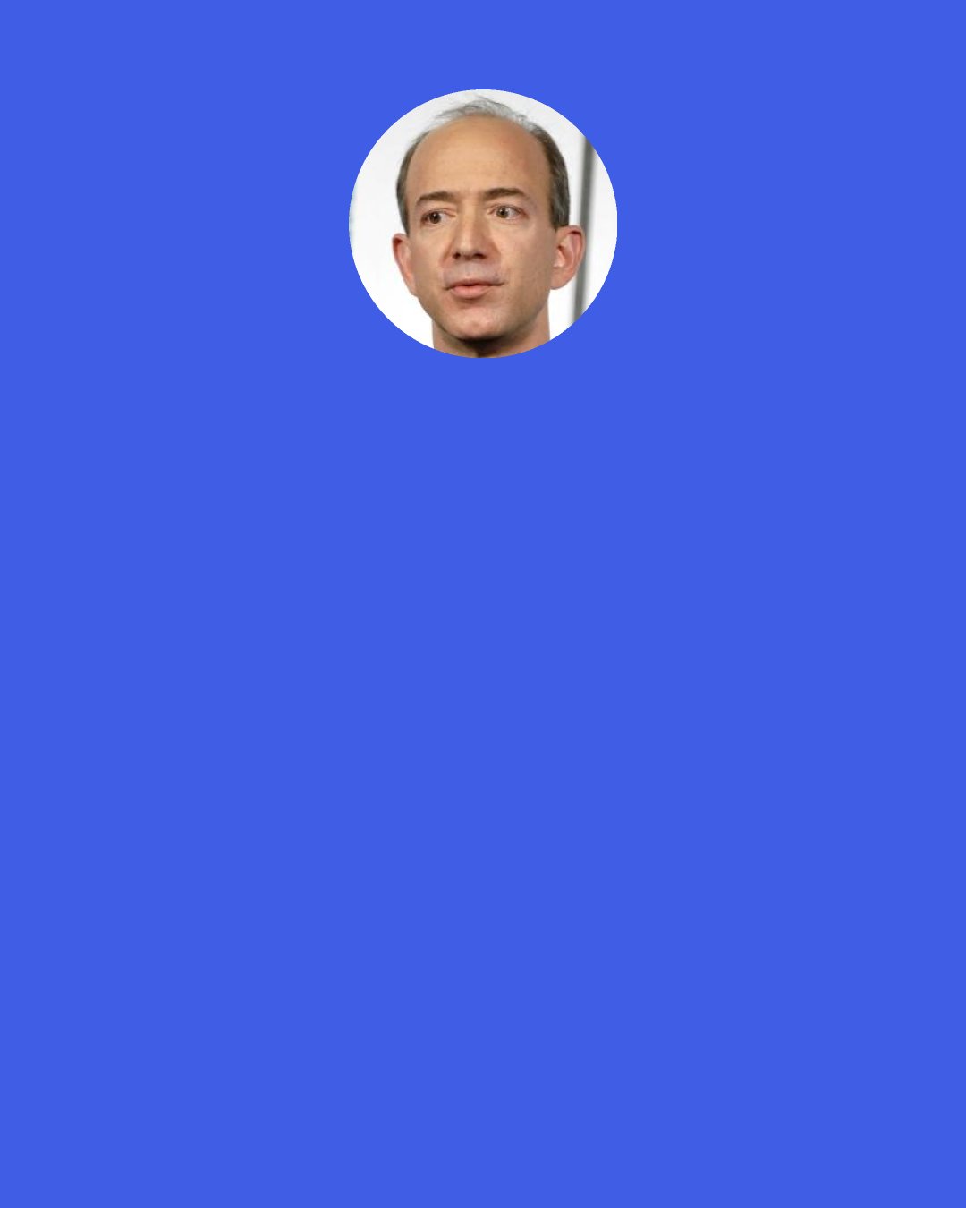 Jeff Bezos: It’s very important for entrepreneurs to be realistic. So if you believe on that first day while you’re writing the business plan that there’s a 70 percent chance that the whole thing will fail, then that kind of relieves the pressure of self-doubt.