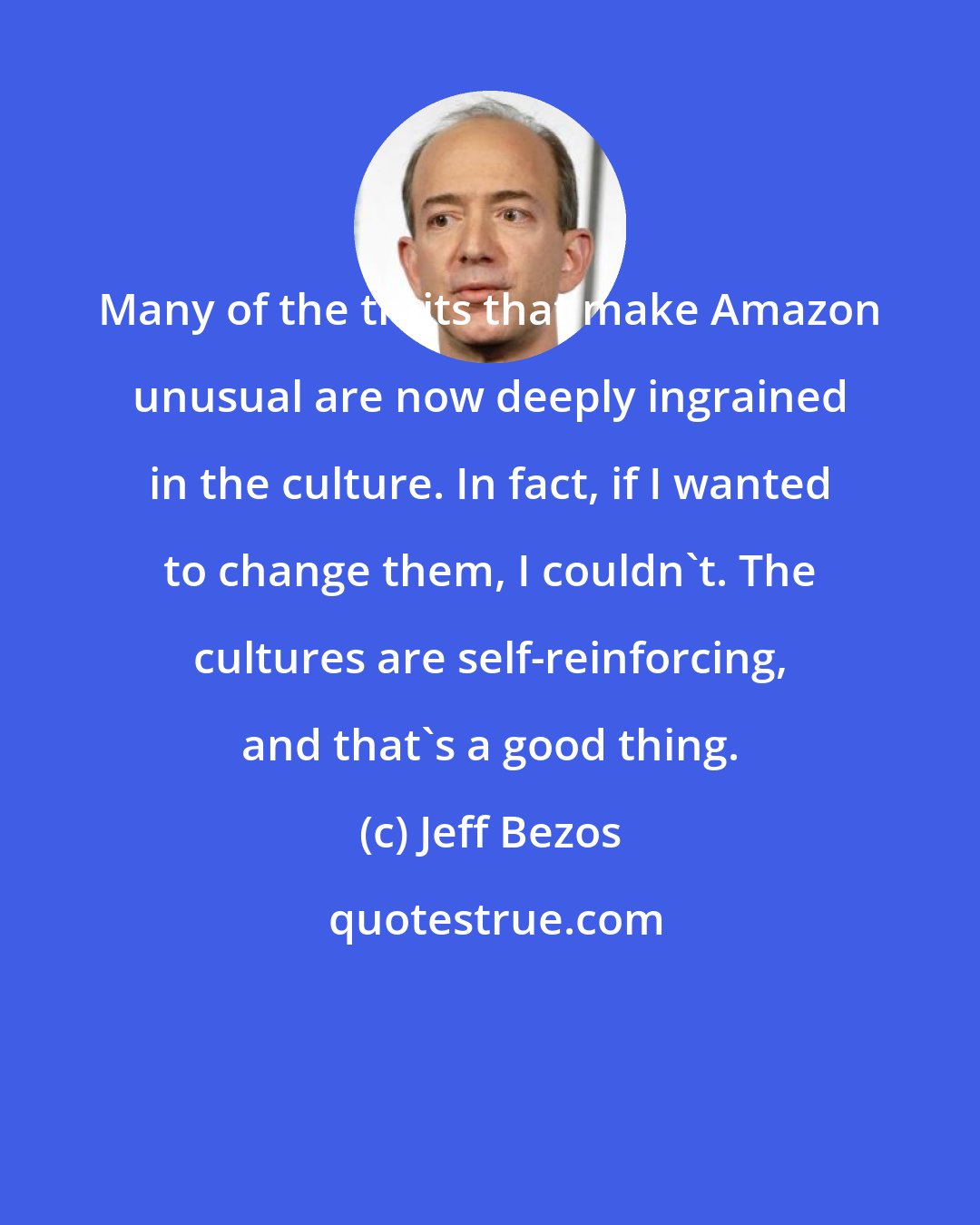 Jeff Bezos: Many of the traits that make Amazon unusual are now deeply ingrained in the culture. In fact, if I wanted to change them, I couldn't. The cultures are self-reinforcing, and that's a good thing.