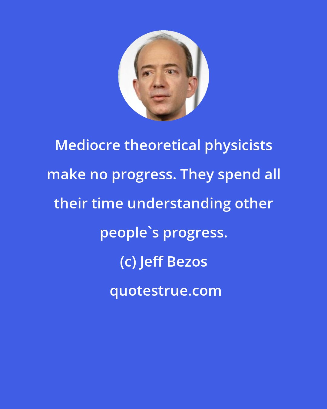 Jeff Bezos: Mediocre theoretical physicists make no progress. They spend all their time understanding other people's progress.