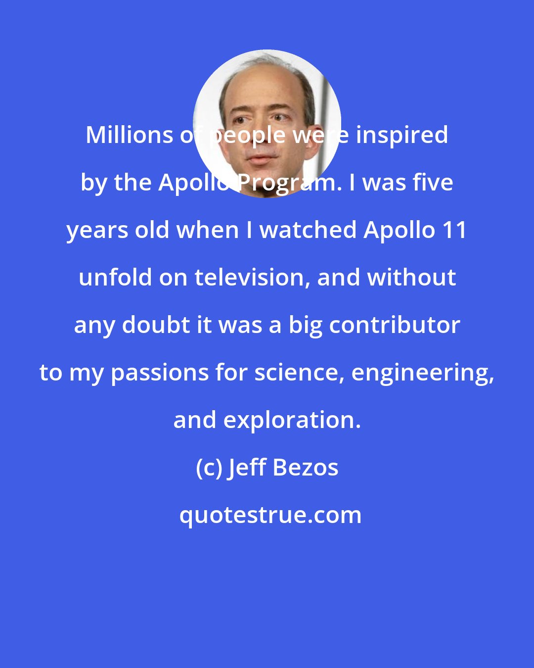 Jeff Bezos: Millions of people were inspired by the Apollo Program. I was five years old when I watched Apollo 11 unfold on television, and without any doubt it was a big contributor to my passions for science, engineering, and exploration.