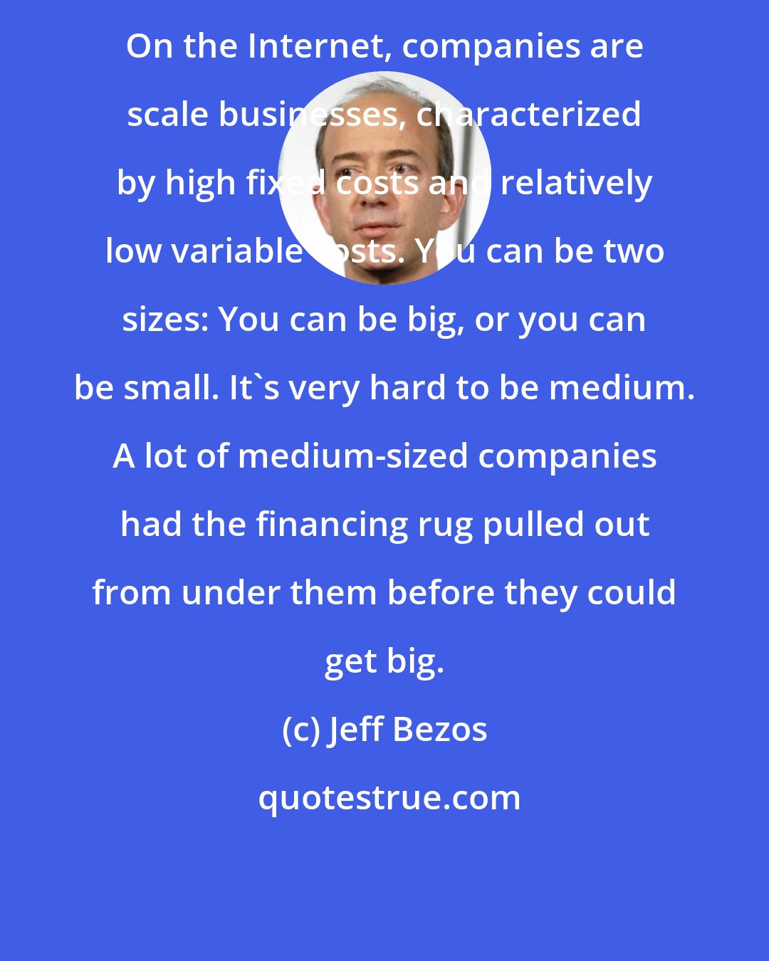 Jeff Bezos: On the Internet, companies are scale businesses, characterized by high fixed costs and relatively low variable costs. You can be two sizes: You can be big, or you can be small. It's very hard to be medium. A lot of medium-sized companies had the financing rug pulled out from under them before they could get big.