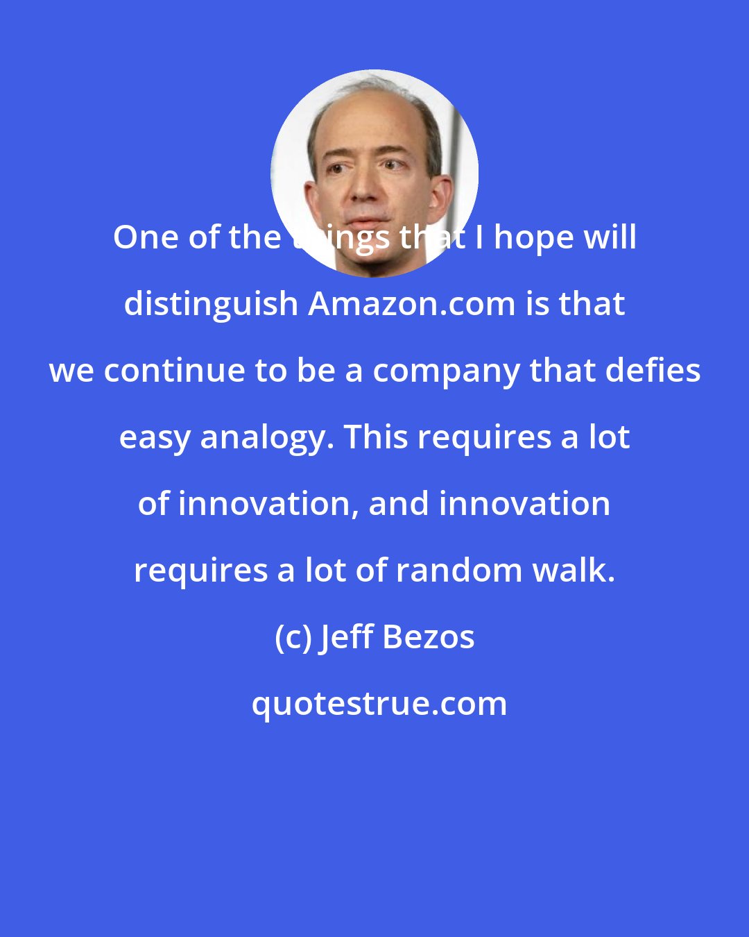 Jeff Bezos: One of the things that I hope will distinguish Amazon.com is that we continue to be a company that defies easy analogy. This requires a lot of innovation, and innovation requires a lot of random walk.