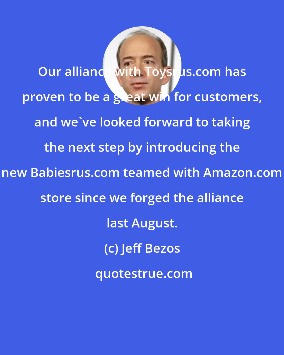 Jeff Bezos: Our alliance with Toysrus.com has proven to be a great win for customers, and we've looked forward to taking the next step by introducing the new Babiesrus.com teamed with Amazon.com store since we forged the alliance last August.