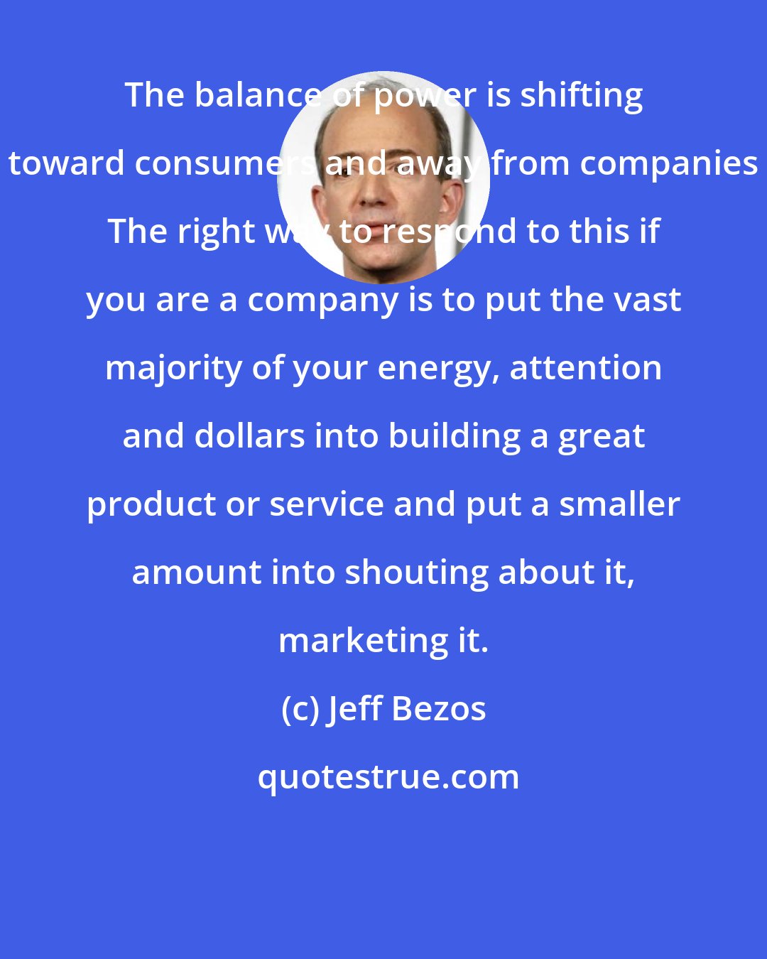 Jeff Bezos: The balance of power is shifting toward consumers and away from companies The right way to respond to this if you are a company is to put the vast majority of your energy, attention and dollars into building a great product or service and put a smaller amount into shouting about it, marketing it.