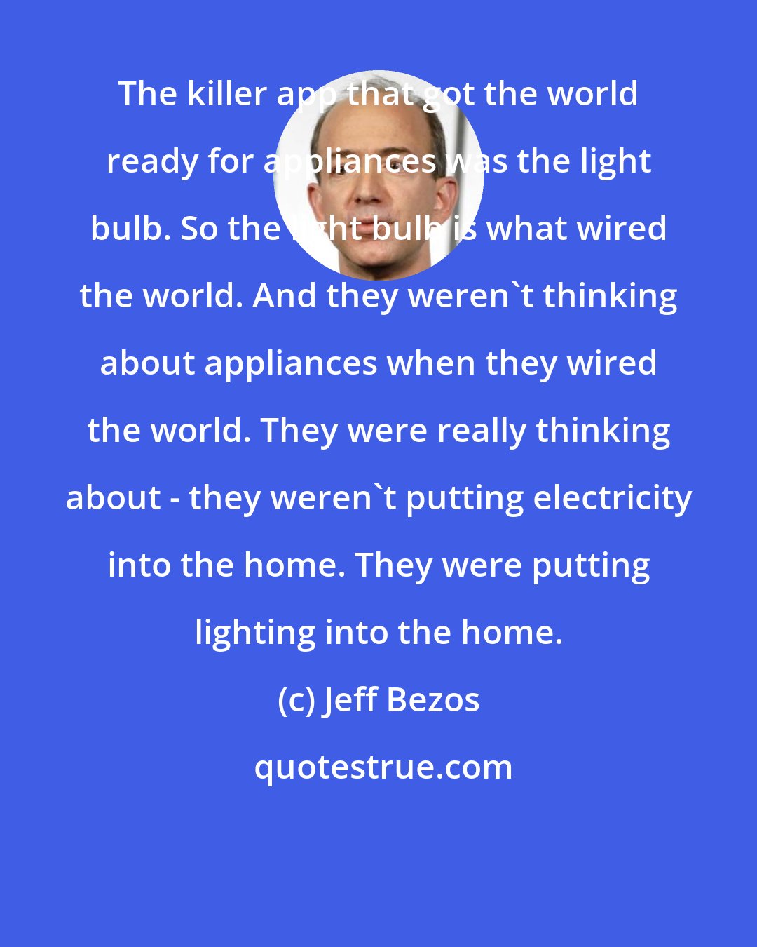 Jeff Bezos: The killer app that got the world ready for appliances was the light bulb. So the light bulb is what wired the world. And they weren't thinking about appliances when they wired the world. They were really thinking about - they weren't putting electricity into the home. They were putting lighting into the home.