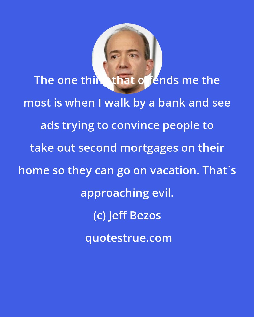 Jeff Bezos: The one thing that offends me the most is when I walk by a bank and see ads trying to convince people to take out second mortgages on their home so they can go on vacation. That's approaching evil.