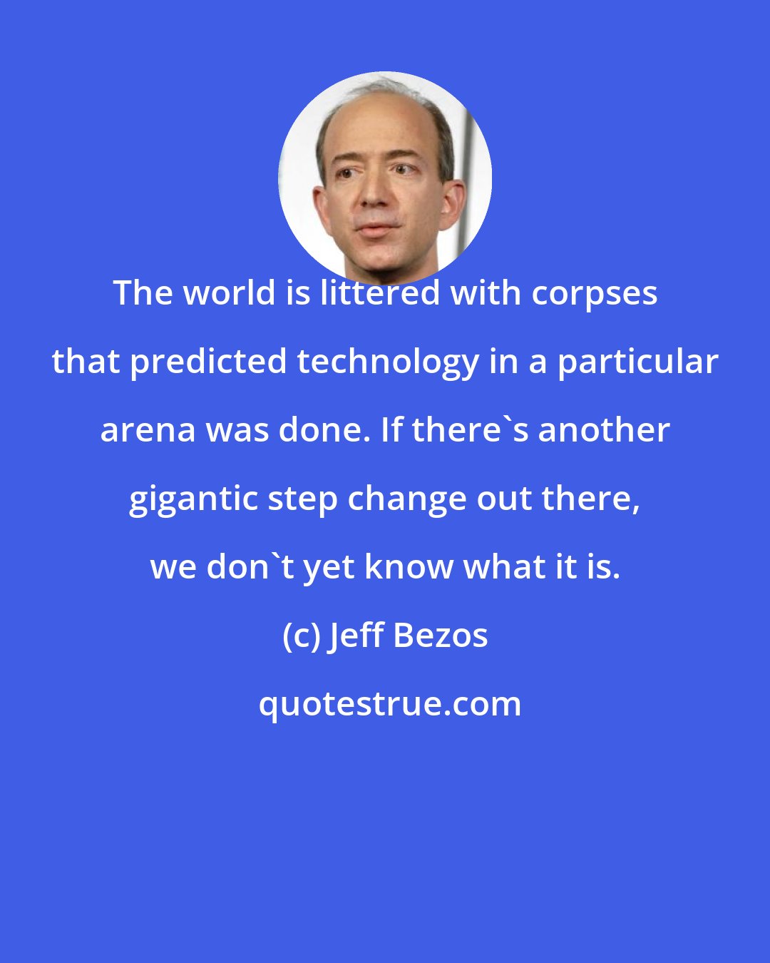 Jeff Bezos: The world is littered with corpses that predicted technology in a particular arena was done. If there's another gigantic step change out there, we don't yet know what it is.