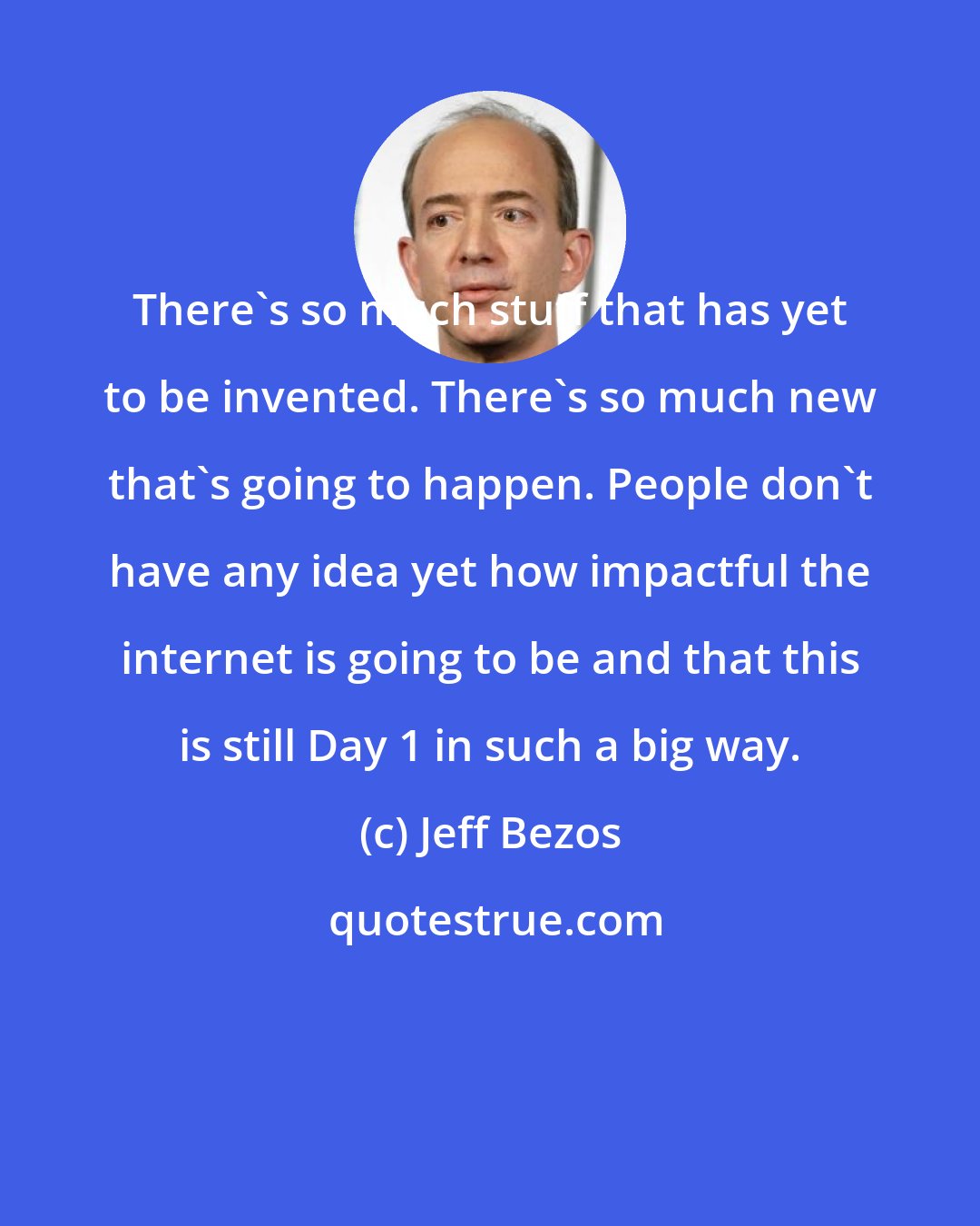 Jeff Bezos: There's so much stuff that has yet to be invented. There's so much new that's going to happen. People don't have any idea yet how impactful the internet is going to be and that this is still Day 1 in such a big way.