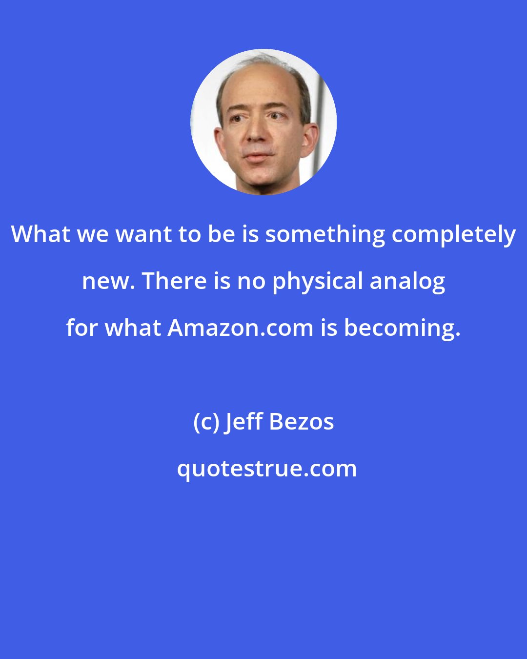 Jeff Bezos: What we want to be is something completely new. There is no physical analog for what Amazon.com is becoming.