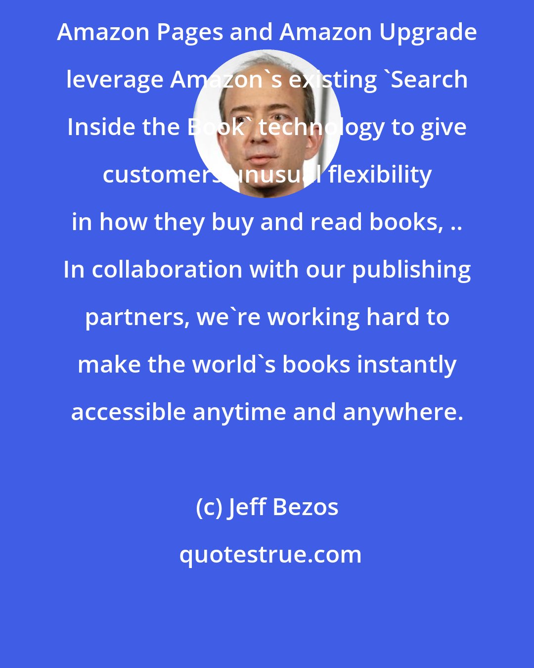 Jeff Bezos: Amazon Pages and Amazon Upgrade leverage Amazon's existing 'Search Inside the Book' technology to give customers unusual flexibility in how they buy and read books, .. In collaboration with our publishing partners, we're working hard to make the world's books instantly accessible anytime and anywhere.