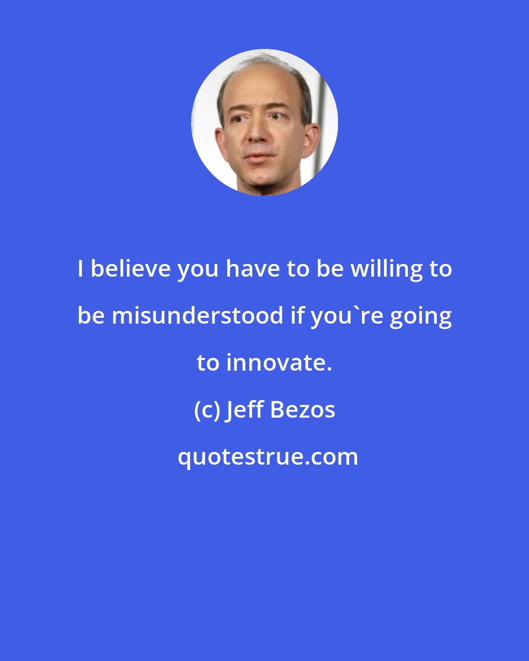 Jeff Bezos: I believe you have to be willing to be misunderstood if you're going to innovate.