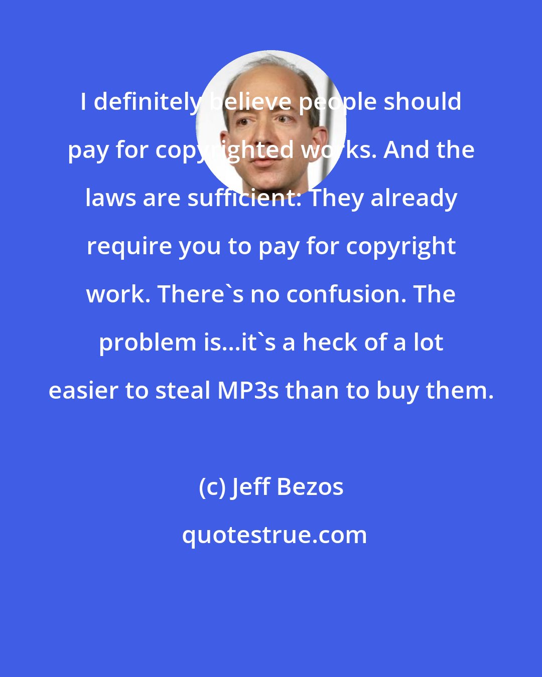 Jeff Bezos: I definitely believe people should pay for copyrighted works. And the laws are sufficient: They already require you to pay for copyright work. There's no confusion. The problem is...it's a heck of a lot easier to steal MP3s than to buy them.