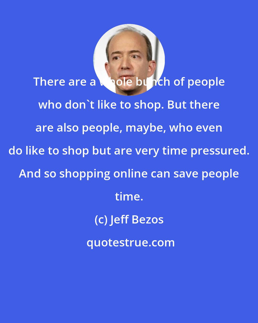 Jeff Bezos: There are a whole bunch of people who don't like to shop. But there are also people, maybe, who even do like to shop but are very time pressured. And so shopping online can save people time.