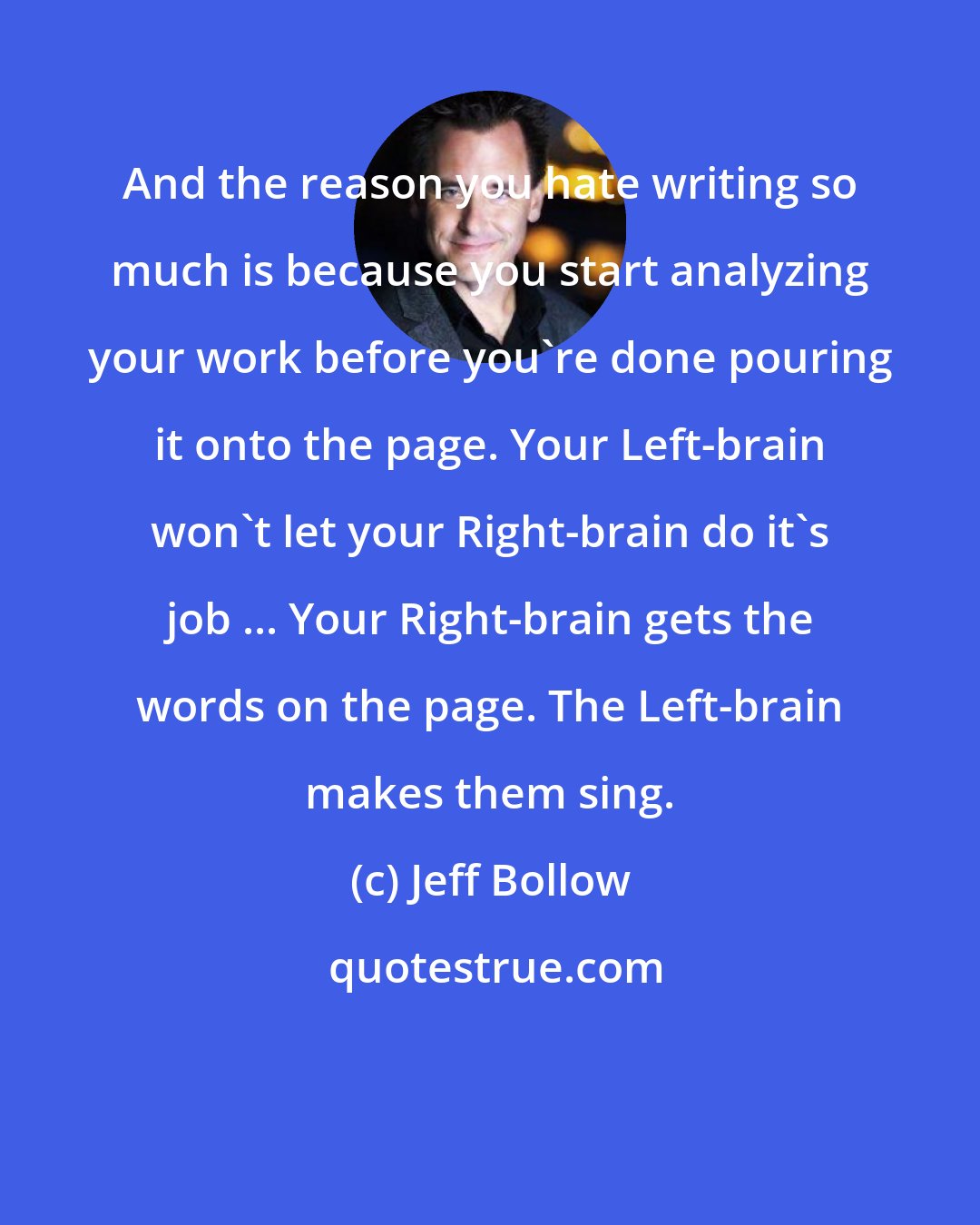 Jeff Bollow: And the reason you hate writing so much is because you start analyzing your work before you're done pouring it onto the page. Your Left-brain won't let your Right-brain do it's job ... Your Right-brain gets the words on the page. The Left-brain makes them sing.