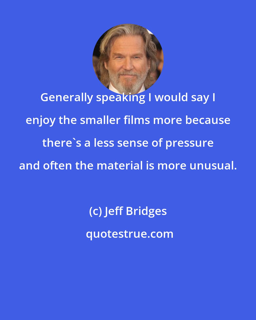 Jeff Bridges: Generally speaking I would say I enjoy the smaller films more because there's a less sense of pressure and often the material is more unusual.