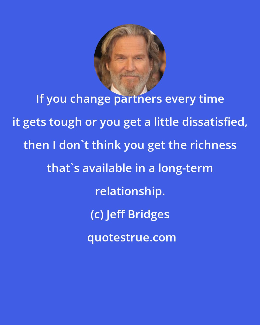 Jeff Bridges: If you change partners every time it gets tough or you get a little dissatisfied, then I don't think you get the richness that's available in a long-term relationship.