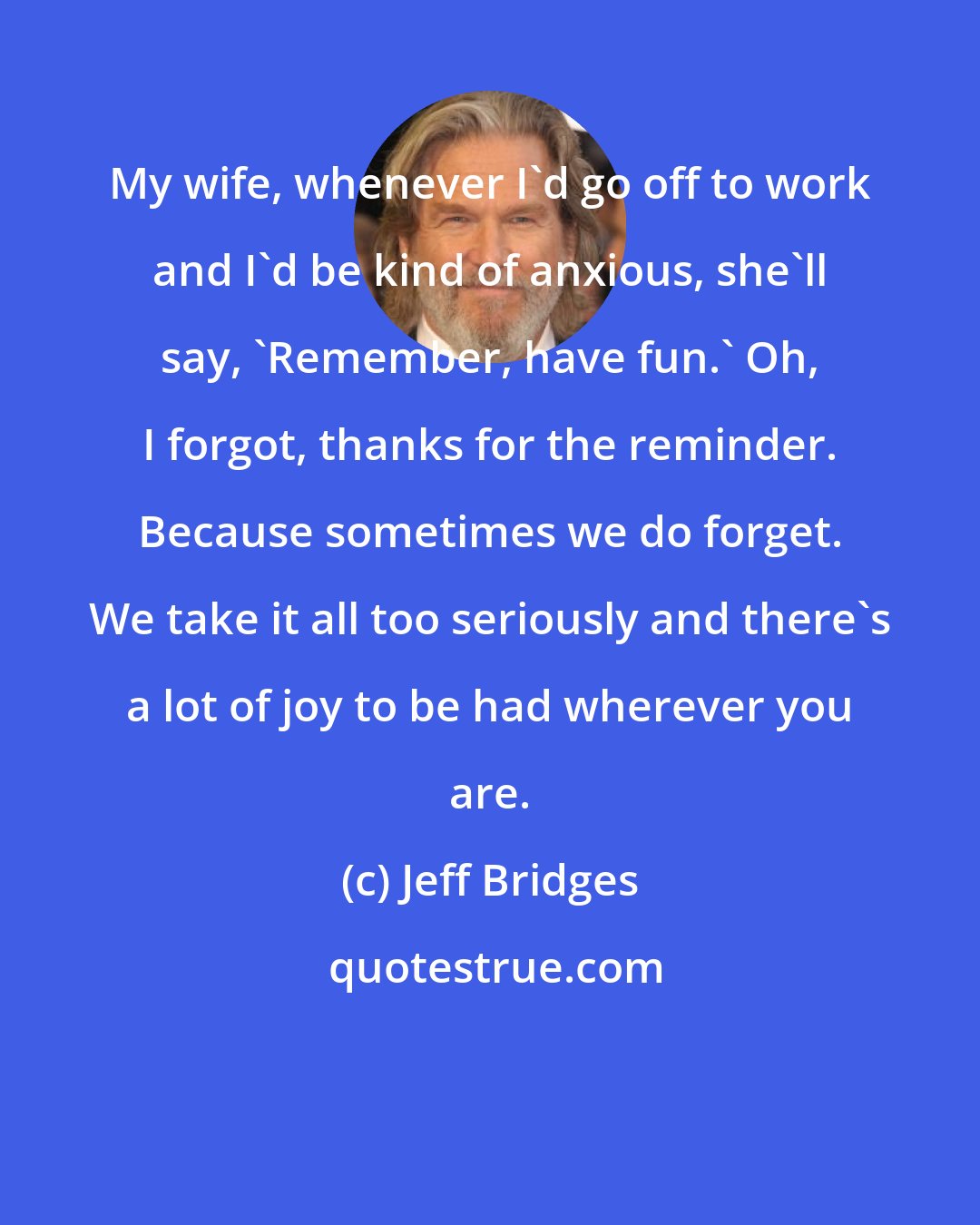 Jeff Bridges: My wife, whenever I'd go off to work and I'd be kind of anxious, she'll say, 'Remember, have fun.' Oh, I forgot, thanks for the reminder. Because sometimes we do forget. We take it all too seriously and there's a lot of joy to be had wherever you are.