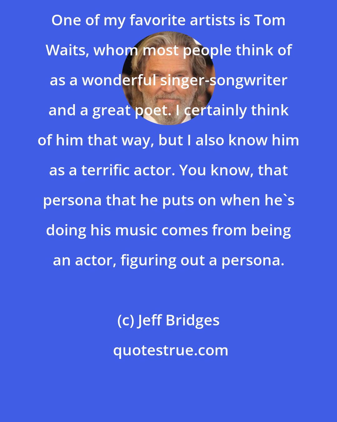 Jeff Bridges: One of my favorite artists is Tom Waits, whom most people think of as a wonderful singer-songwriter and a great poet. I certainly think of him that way, but I also know him as a terrific actor. You know, that persona that he puts on when he's doing his music comes from being an actor, figuring out a persona.