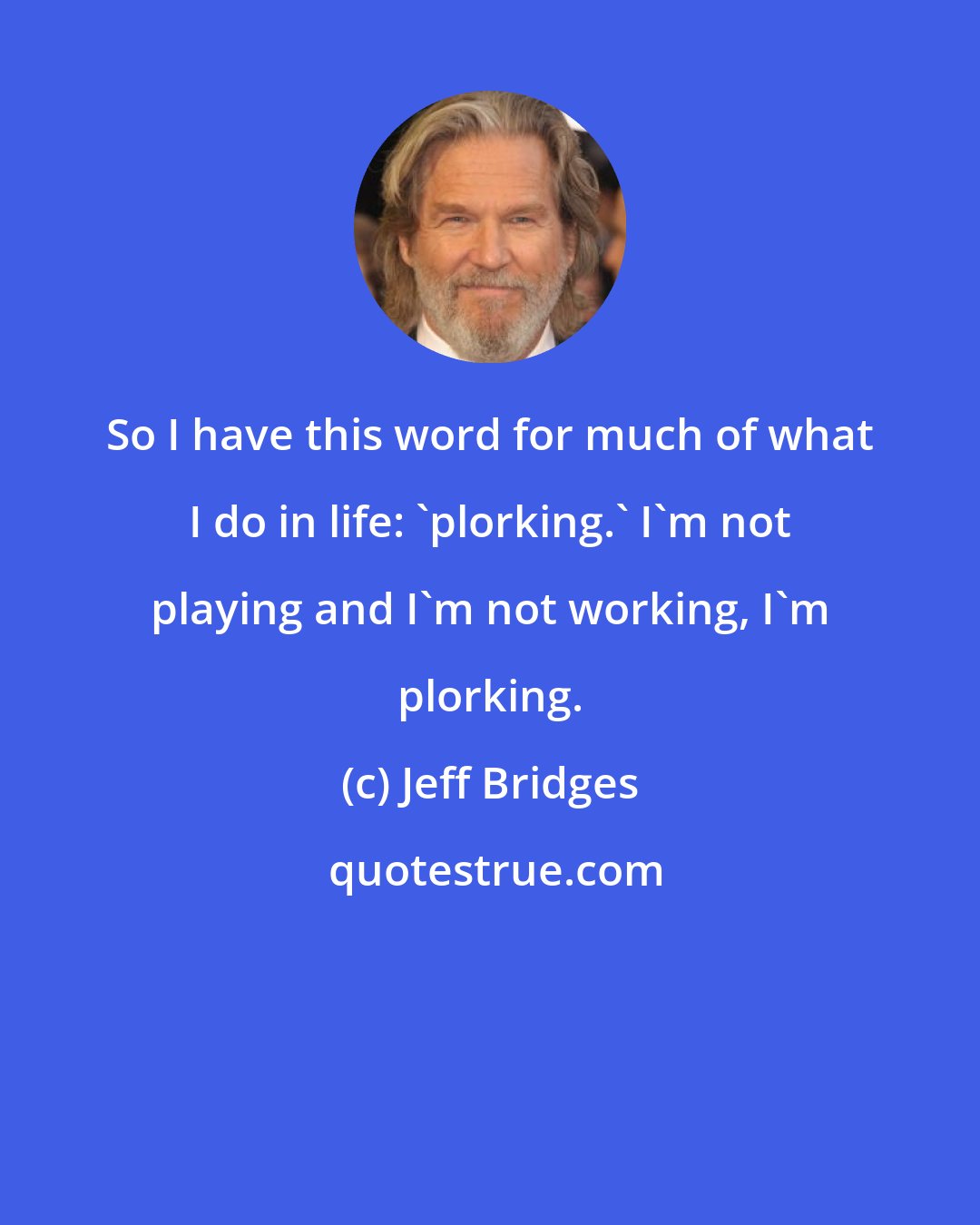 Jeff Bridges: So I have this word for much of what I do in life: 'plorking.' I'm not playing and I'm not working, I'm plorking.