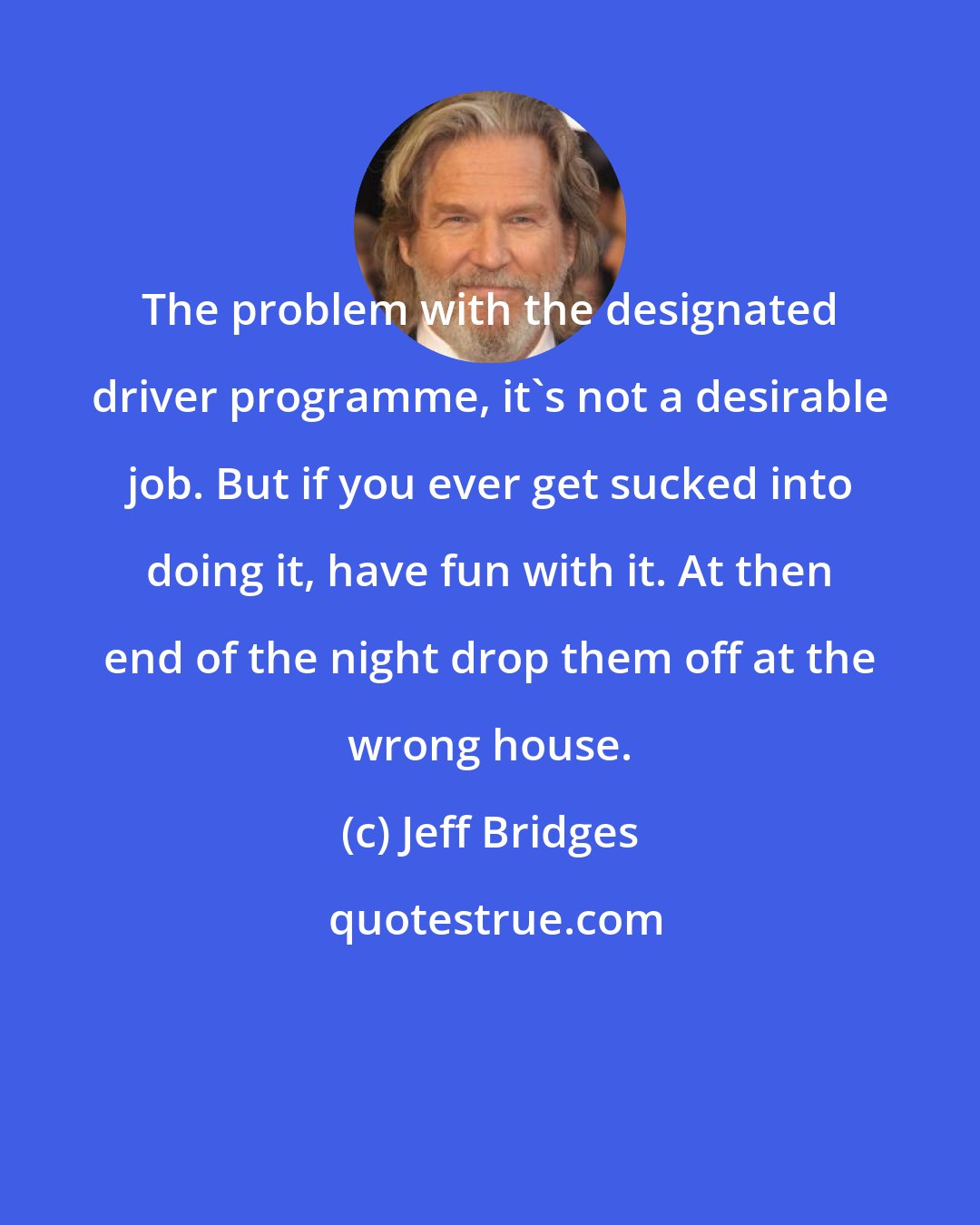 Jeff Bridges: The problem with the designated driver programme, it's not a desirable job. But if you ever get sucked into doing it, have fun with it. At then end of the night drop them off at the wrong house.