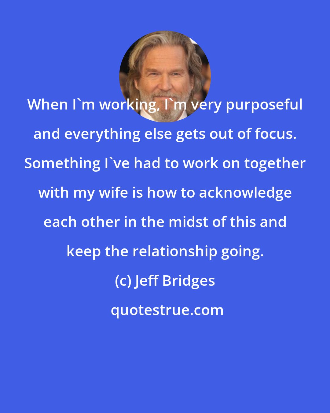 Jeff Bridges: When I'm working, I'm very purposeful and everything else gets out of focus. Something I've had to work on together with my wife is how to acknowledge each other in the midst of this and keep the relationship going.