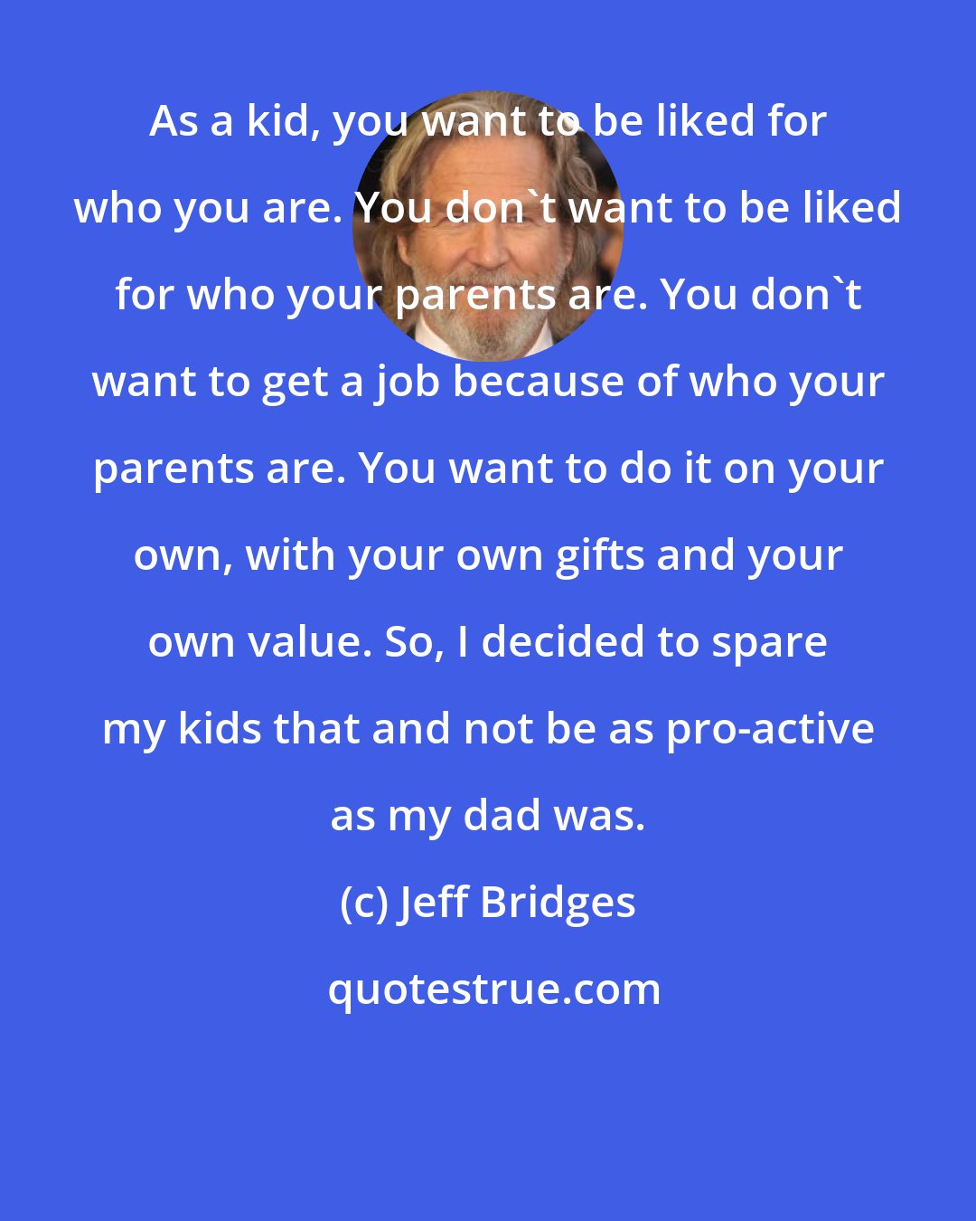 Jeff Bridges: As a kid, you want to be liked for who you are. You don't want to be liked for who your parents are. You don't want to get a job because of who your parents are. You want to do it on your own, with your own gifts and your own value. So, I decided to spare my kids that and not be as pro-active as my dad was.