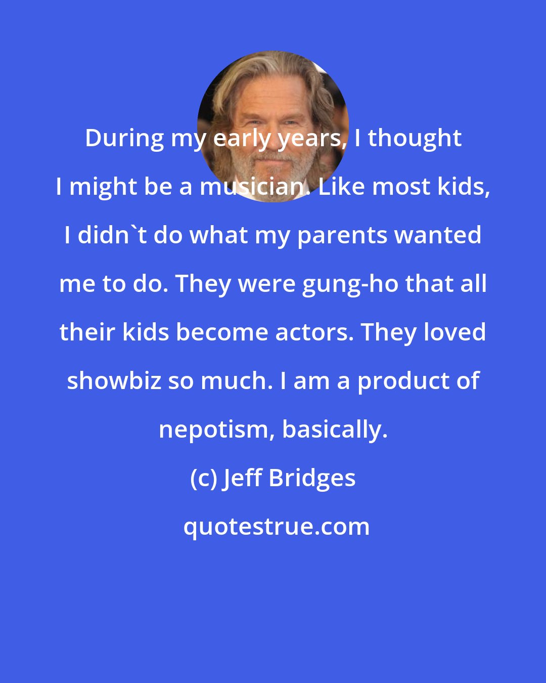 Jeff Bridges: During my early years, I thought I might be a musician. Like most kids, I didn't do what my parents wanted me to do. They were gung-ho that all their kids become actors. They loved showbiz so much. I am a product of nepotism, basically.