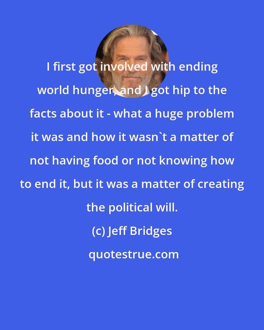 Jeff Bridges: I first got involved with ending world hunger, and I got hip to the facts about it - what a huge problem it was and how it wasn't a matter of not having food or not knowing how to end it, but it was a matter of creating the political will.