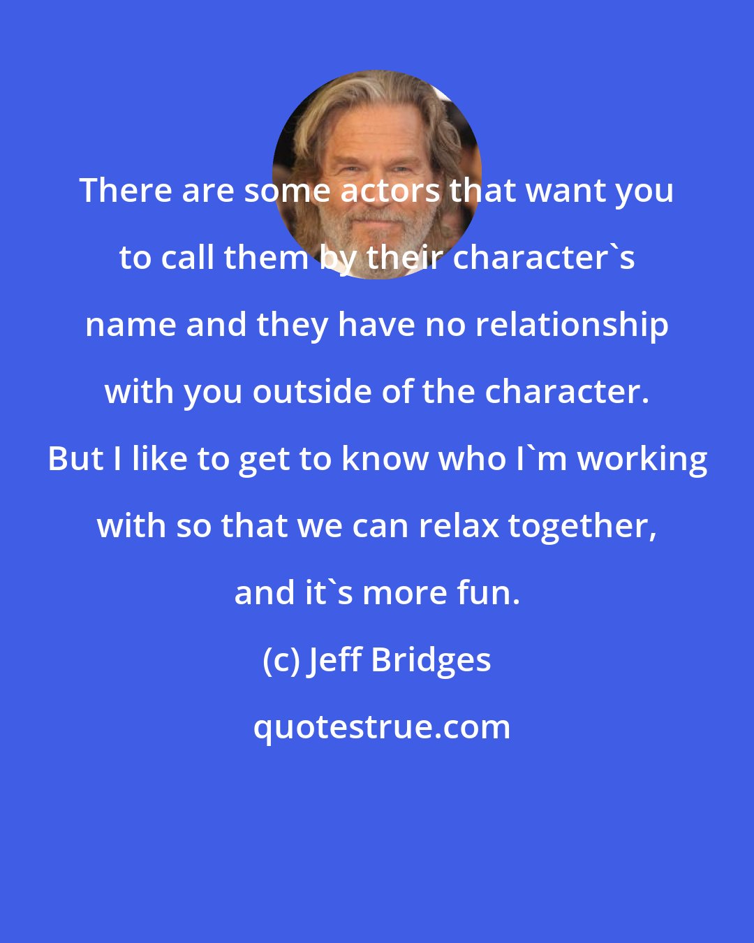 Jeff Bridges: There are some actors that want you to call them by their character's name and they have no relationship with you outside of the character. But I like to get to know who I'm working with so that we can relax together, and it's more fun.