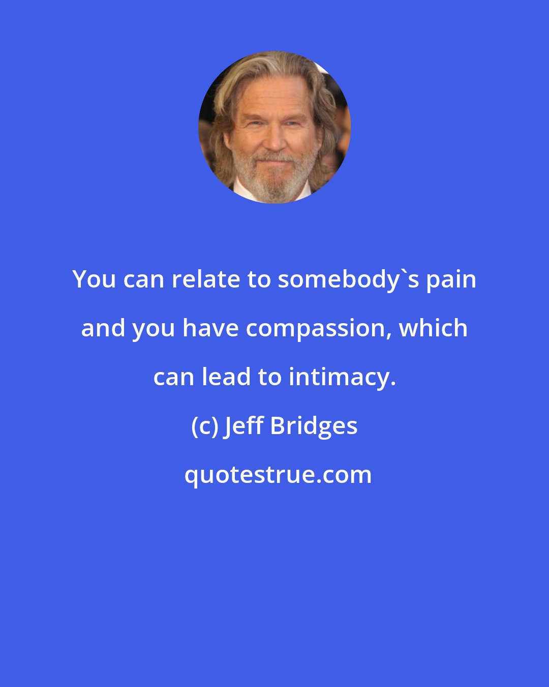 Jeff Bridges: You can relate to somebody's pain and you have compassion, which can lead to intimacy.