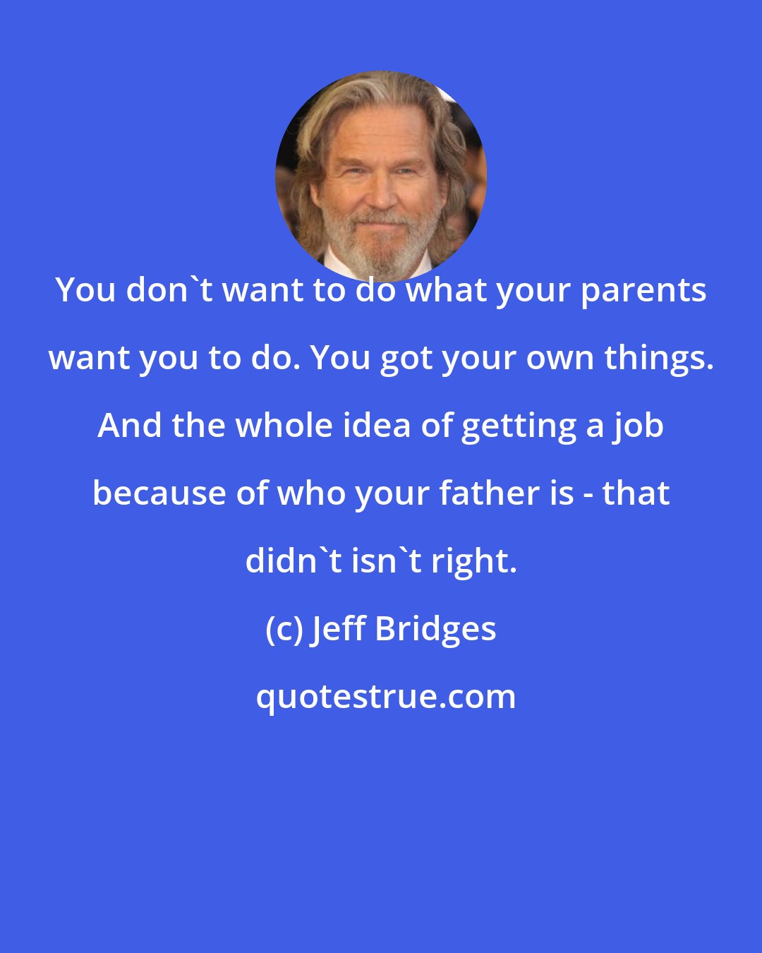 Jeff Bridges: You don't want to do what your parents want you to do. You got your own things. And the whole idea of getting a job because of who your father is - that didn't isn't right.