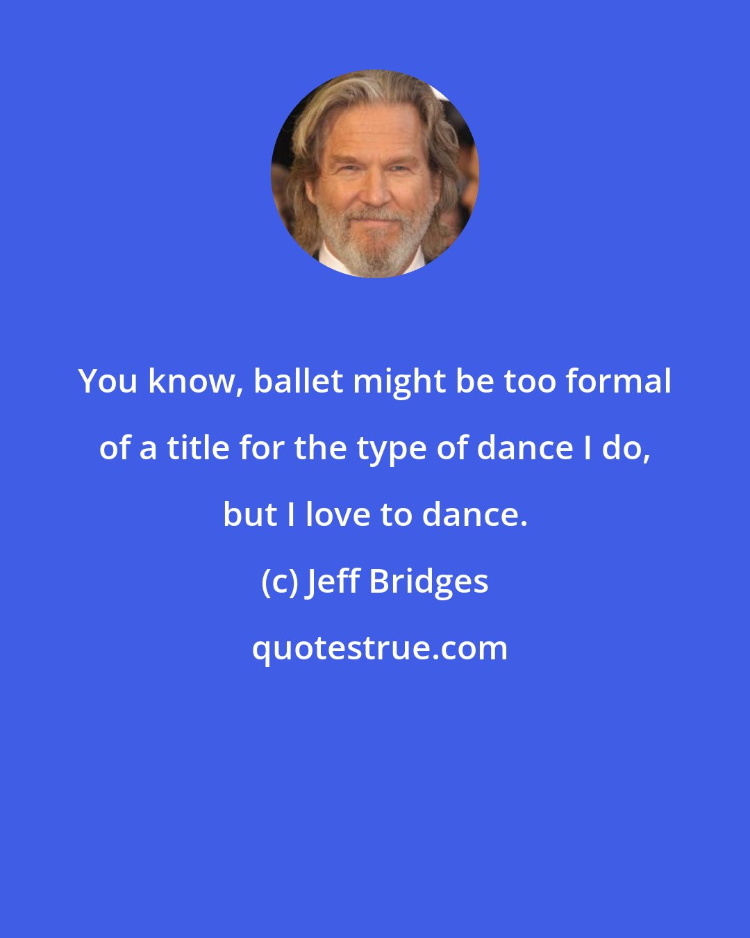 Jeff Bridges: You know, ballet might be too formal of a title for the type of dance I do, but I love to dance.
