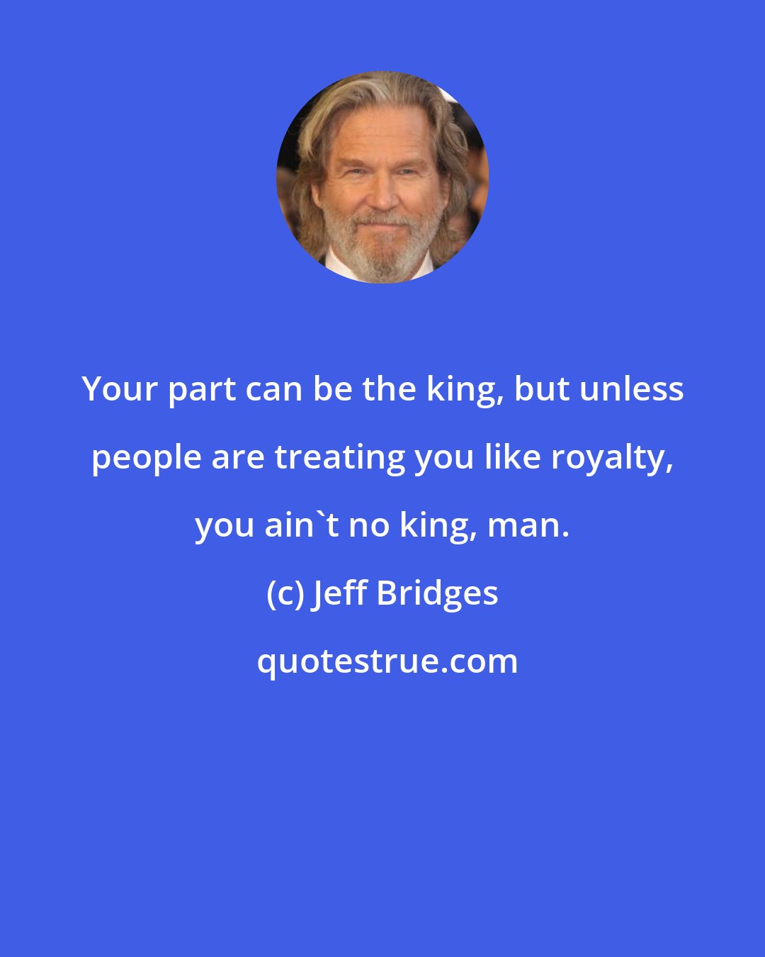 Jeff Bridges: Your part can be the king, but unless people are treating you like royalty, you ain't no king, man.