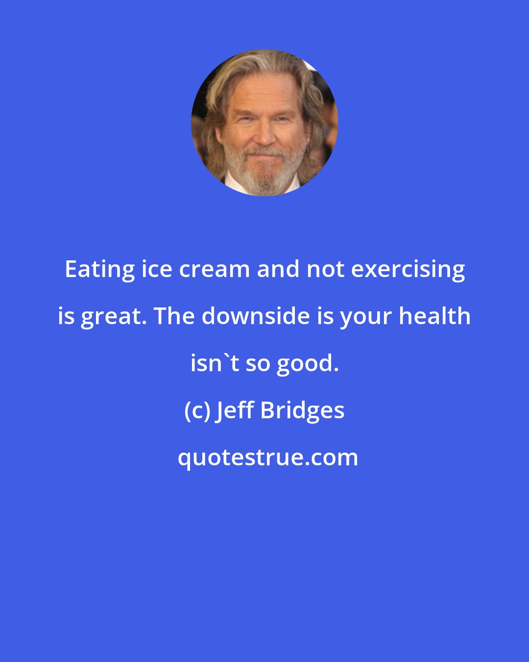 Jeff Bridges: Eating ice cream and not exercising is great. The downside is your health isn't so good.