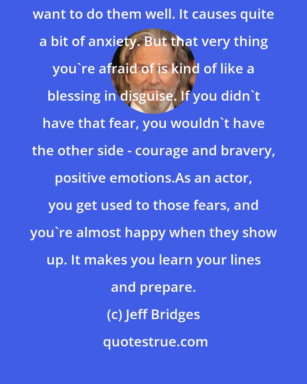 Jeff Bridges: I find I'm most challenged by things I really care about, because I really want to do them well. It causes quite a bit of anxiety. But that very thing you're afraid of is kind of like a blessing in disguise. If you didn't have that fear, you wouldn't have the other side - courage and bravery, positive emotions.As an actor, you get used to those fears, and you're almost happy when they show up. It makes you learn your lines and prepare.