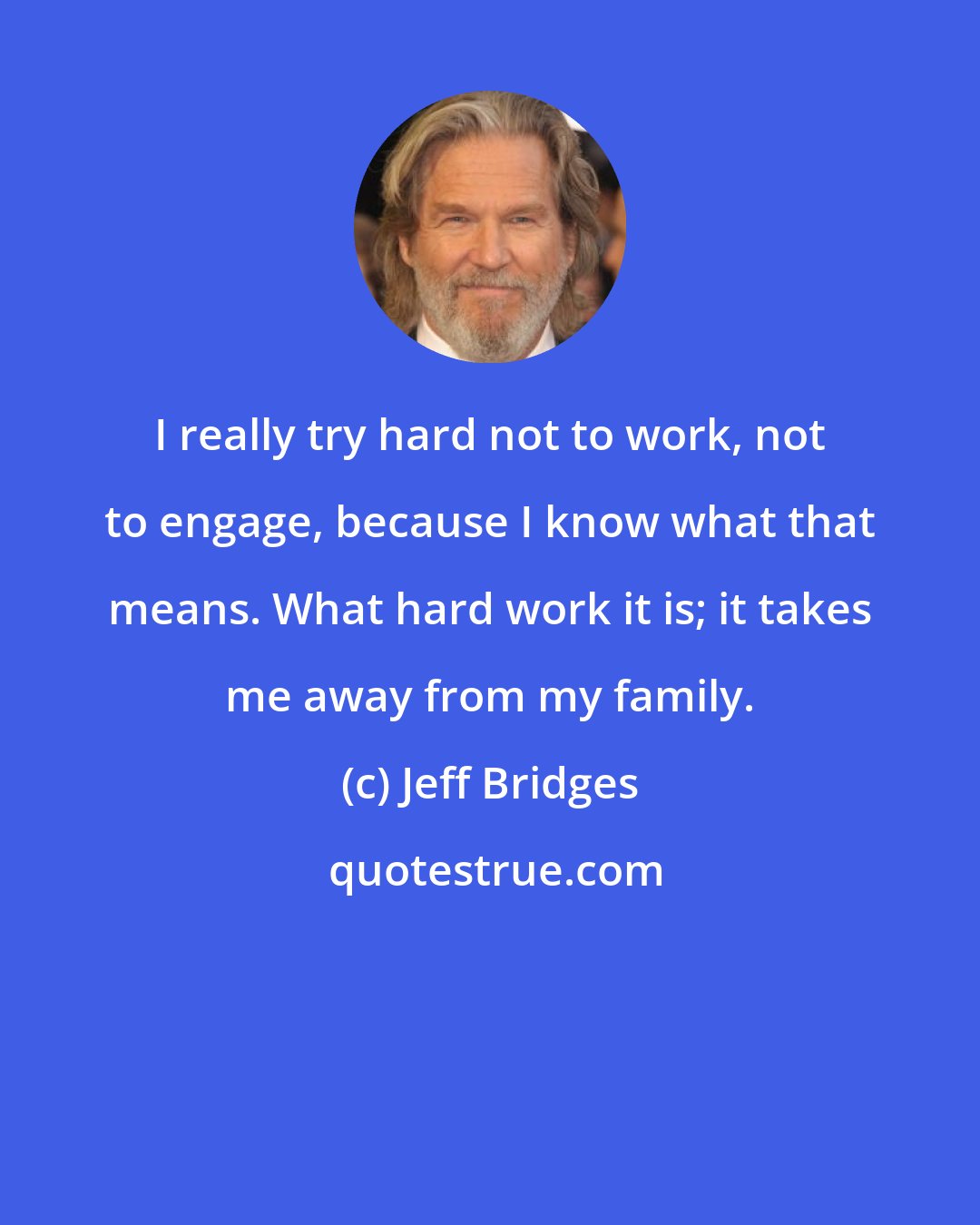 Jeff Bridges: I really try hard not to work, not to engage, because I know what that means. What hard work it is; it takes me away from my family.