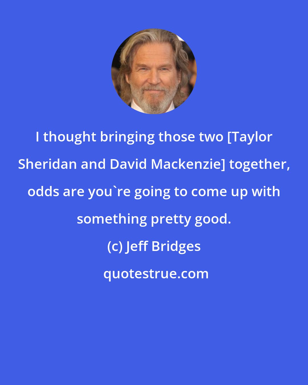 Jeff Bridges: I thought bringing those two [Taylor Sheridan and David Mackenzie] together, odds are you're going to come up with something pretty good.