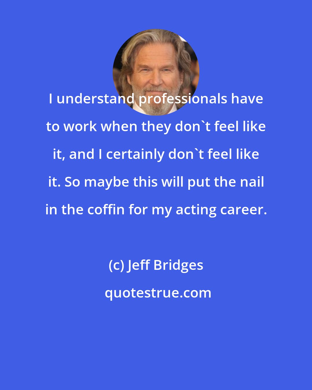 Jeff Bridges: I understand professionals have to work when they don't feel like it, and I certainly don't feel like it. So maybe this will put the nail in the coffin for my acting career.
