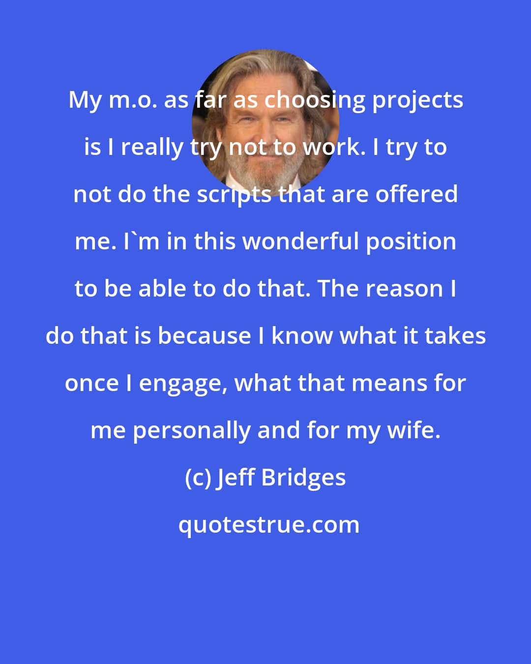 Jeff Bridges: My m.o. as far as choosing projects is I really try not to work. I try to not do the scripts that are offered me. I'm in this wonderful position to be able to do that. The reason I do that is because I know what it takes once I engage, what that means for me personally and for my wife.
