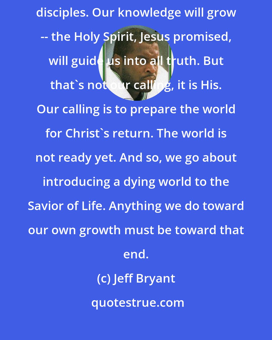 Jeff Bryant: Our deepest calling is not to grow in our knowledge of God. It is to make disciples. Our knowledge will grow -- the Holy Spirit, Jesus promised, will guide us into all truth. But that's not our calling, it is His. Our calling is to prepare the world for Christ's return. The world is not ready yet. And so, we go about introducing a dying world to the Savior of Life. Anything we do toward our own growth must be toward that end.