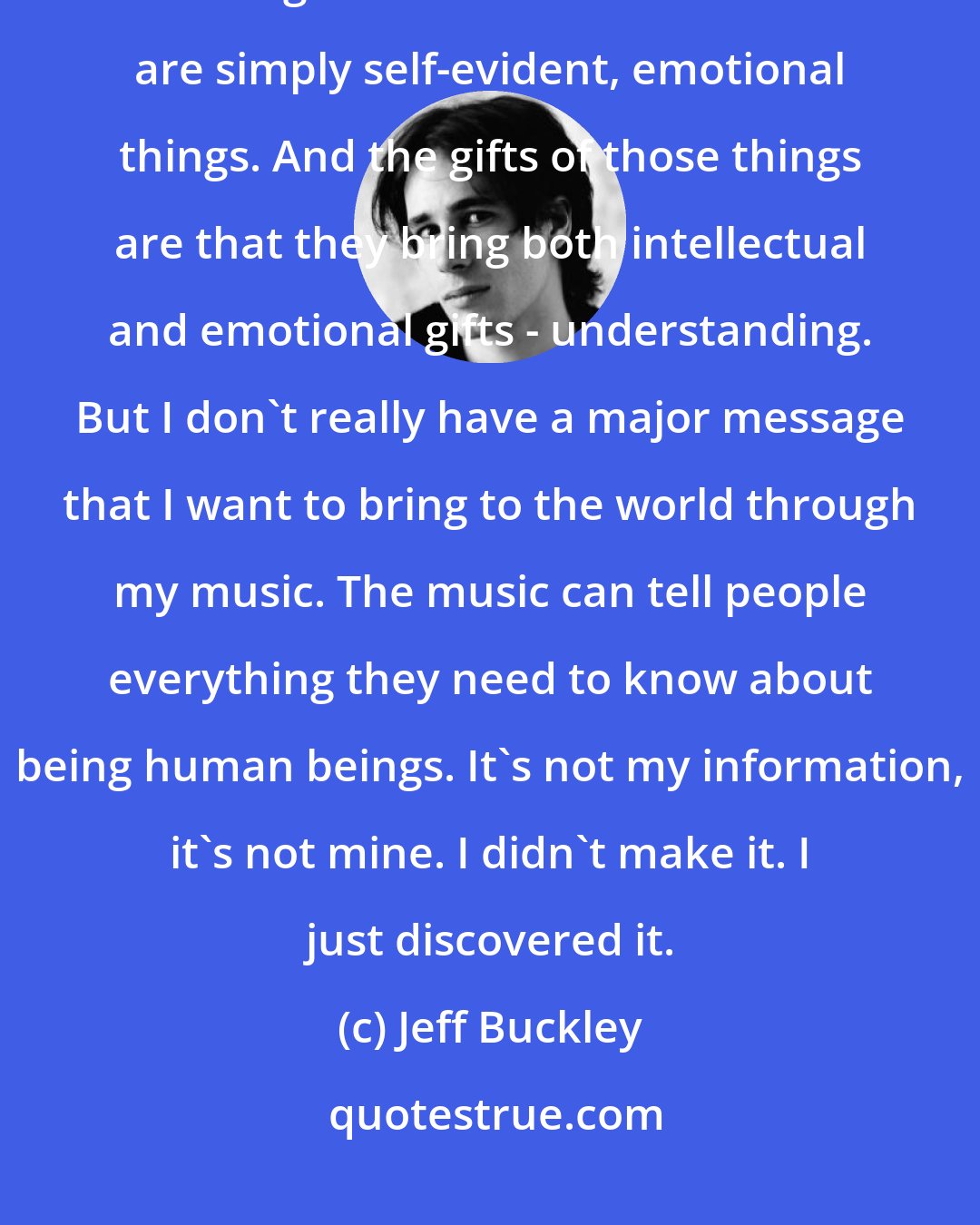 Jeff Buckley: [What I want to communicate] doesn't have a language with which I can communicate it. The things that I want to communicate are simply self-evident, emotional things. And the gifts of those things are that they bring both intellectual and emotional gifts - understanding. But I don't really have a major message that I want to bring to the world through my music. The music can tell people everything they need to know about being human beings. It's not my information, it's not mine. I didn't make it. I just discovered it.