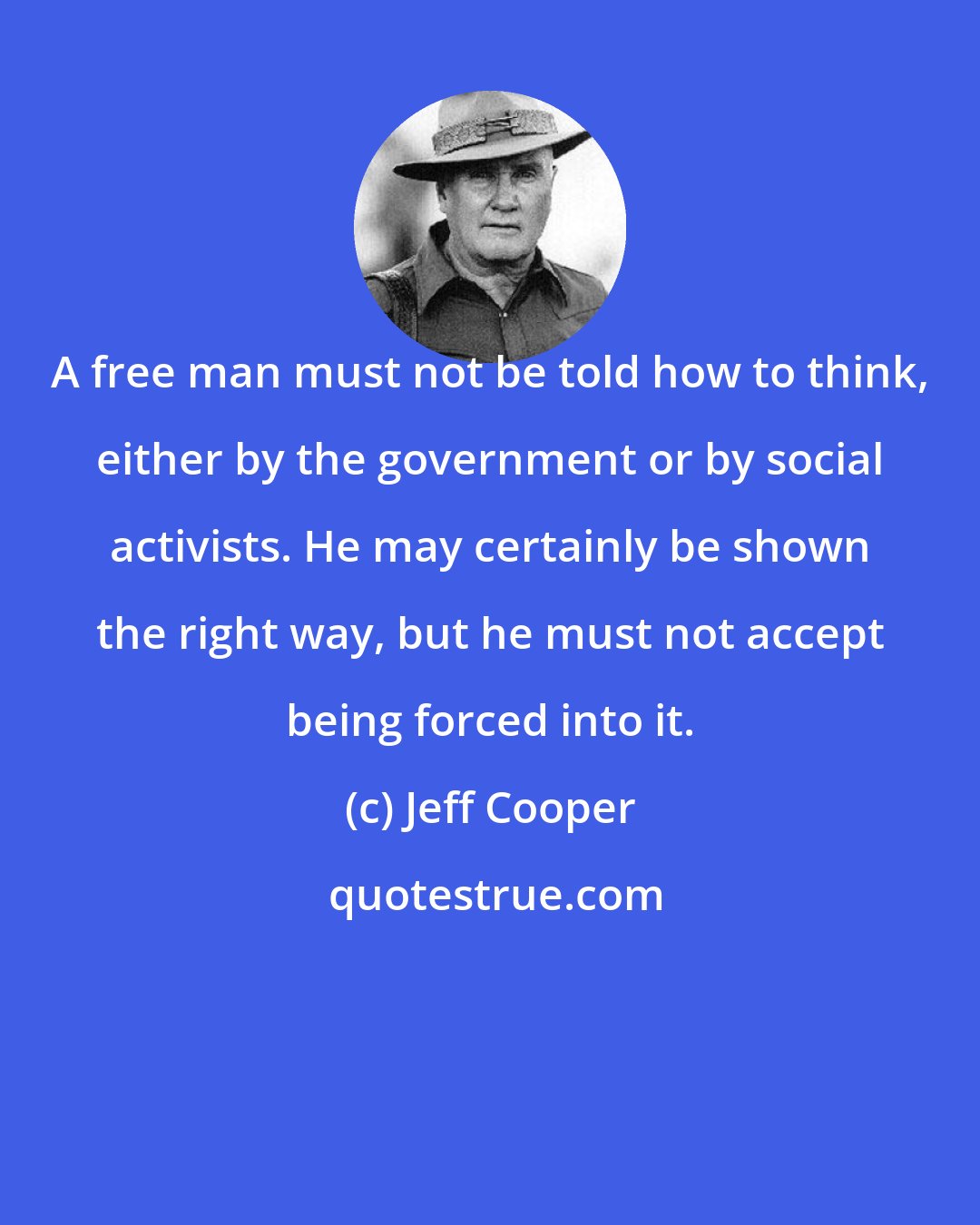 Jeff Cooper: A free man must not be told how to think, either by the government or by social activists. He may certainly be shown the right way, but he must not accept being forced into it.