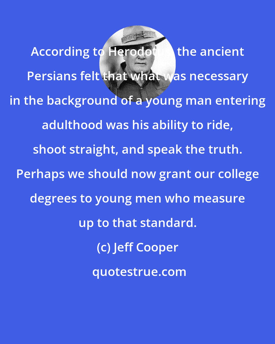 Jeff Cooper: According to Herodotus, the ancient Persians felt that what was necessary in the background of a young man entering adulthood was his ability to ride, shoot straight, and speak the truth. Perhaps we should now grant our college degrees to young men who measure up to that standard.