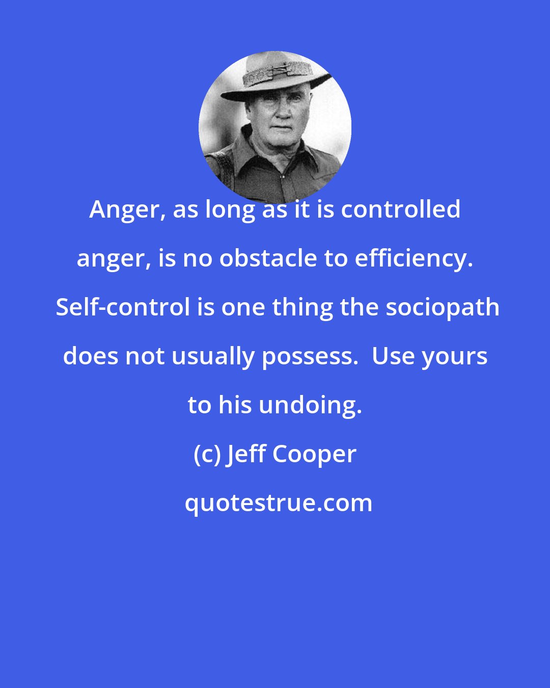 Jeff Cooper: Anger, as long as it is controlled anger, is no obstacle to efficiency.  Self-control is one thing the sociopath does not usually possess.  Use yours to his undoing.