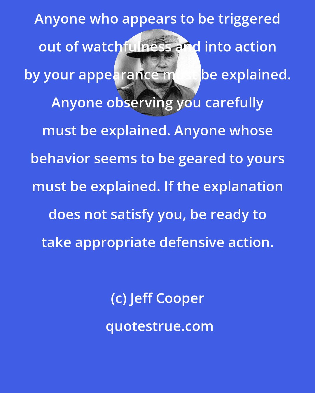 Jeff Cooper: Anyone who appears to be triggered out of watchfulness and into action by your appearance must be explained. Anyone observing you carefully must be explained. Anyone whose behavior seems to be geared to yours must be explained. If the explanation does not satisfy you, be ready to take appropriate defensive action.